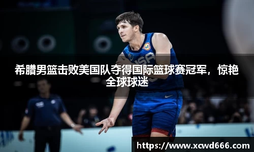希腊男篮击败美国队夺得国际篮球赛冠军，惊艳全球球迷