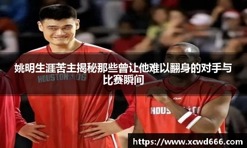 姚明生涯苦主揭秘那些曾让他难以翻身的对手与比赛瞬间