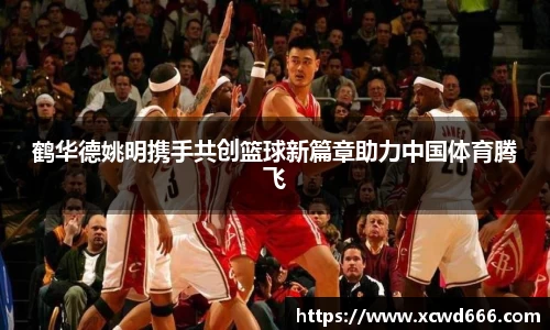 鹤华德姚明携手共创篮球新篇章助力中国体育腾飞