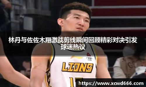 林丹与佐佐木翔激战剪线瞬间回顾精彩对决引发球迷热议
