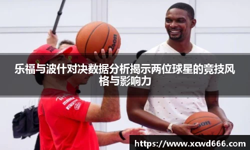 乐福与波什对决数据分析揭示两位球星的竞技风格与影响力