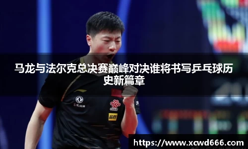 马龙与法尔克总决赛巅峰对决谁将书写乒乓球历史新篇章